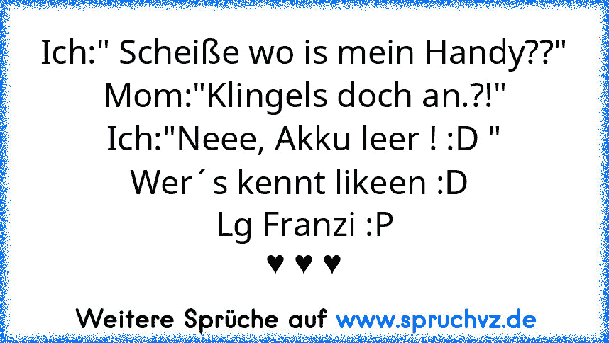 Ich:" Scheiße wo is mein Handy??"
Mom:"Klingels doch an.?!"
Ich:"Neee, Akku leer ! :D "
Wer´s kennt likeen :D 
Lg Franzi :P
♥ ♥ ♥