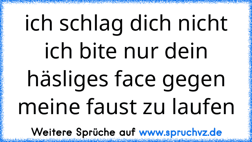 ich schlag dich nicht ich bite nur dein häsliges face gegen meine faust zu laufen