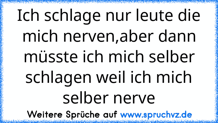 Ich schlage nur leute die mich nerven,aber dann müsste ich mich selber schlagen weil ich mich selber nerve