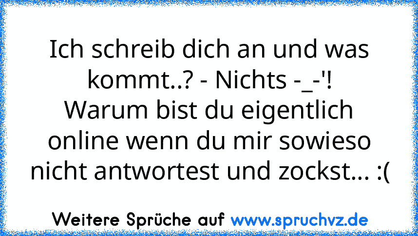 Ich schreib dich an und was kommt..? - Nichts -_-'!
Warum bist du eigentlich online wenn du mir sowieso nicht antwortest und zockst... :(