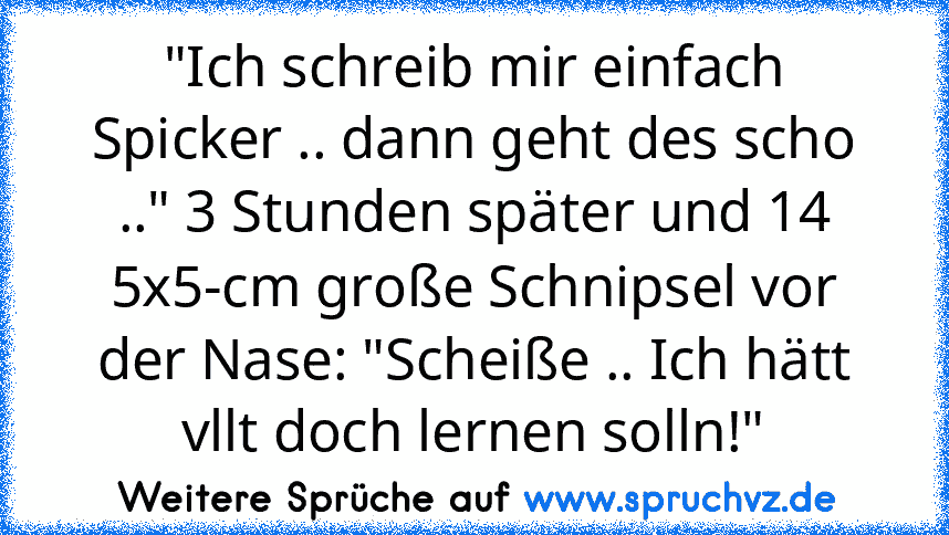 "Ich schreib mir einfach Spicker .. dann geht des scho .." 3 Stunden später und 14 5x5-cm große Schnipsel vor der Nase: "Scheiße .. Ich hätt vllt doch lernen solln!"