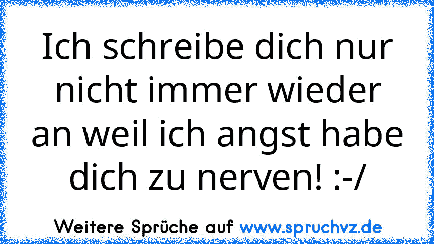 Ich schreibe dich nur nicht immer wieder an weil ich angst habe dich zu nerven! :-/