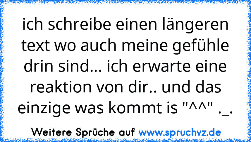 ich schreibe einen längeren text wo auch meine gefühle drin sind... ich erwarte eine reaktion von dir.. und das einzige was kommt is "^^" ._.