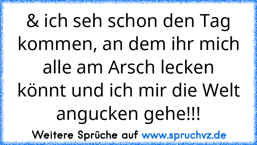 & ich seh schon den Tag kommen, an dem ihr mich alle am Arsch lecken könnt und ich mir die Welt angucken gehe!!!