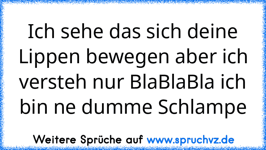 Ich sehe das sich deine Lippen bewegen aber ich versteh nur BlaBlaBla ich bin ne dumme Schlampe