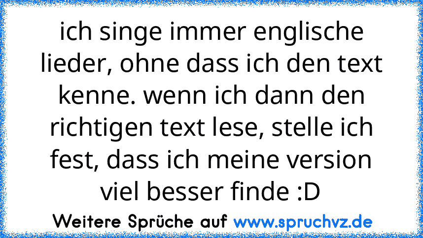 ich singe immer englische lieder, ohne dass ich den text kenne. wenn ich dann den richtigen text lese, stelle ich fest, dass ich meine version viel besser finde :D