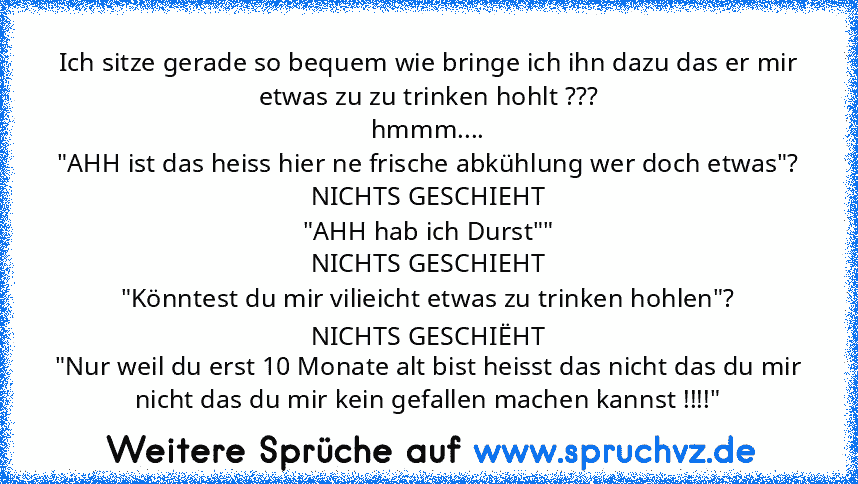 Ich sitze gerade so bequem wie bringe ich ihn dazu das er mir etwas zu zu trinken hohlt ???
hmmm....
"AHH ist das heiss hier ne frische abkühlung wer doch etwas"?
NICHTS GESCHIEHT
"AHH hab ich Durst""
NICHTS GESCHIEHT
"Könntest du mir vilieicht etwas zu trinken hohlen"?
NICHTS GESCHIËHT
"Nur weil du erst 10 Monate alt bist heisst das nicht das du mir nicht das du mir kein gefallen machen kannst...