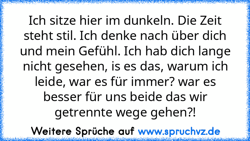 Ich sitze hier im dunkeln. Die Zeit steht stil. Ich denke nach über dich und mein Gefühl. Ich hab dich lange nicht gesehen, is es das, warum ich leide, war es für immer? war es besser für uns beide das wir getrennte wege gehen?!