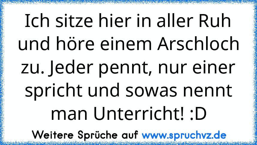 Ich sitze hier in aller Ruh und höre einem Arschloch zu. Jeder pennt, nur einer spricht und sowas nennt man Unterricht! :D