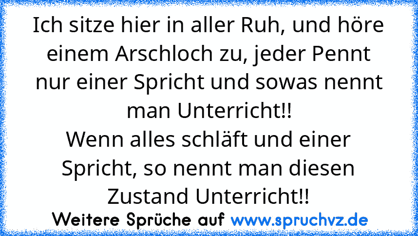 Ich sitze hier in aller Ruh, und höre einem Arschloch zu, jeder Pennt nur einer Spricht und sowas nennt man Unterricht!!
Wenn alles schläft und einer Spricht, so nennt man diesen Zustand Unterricht!!