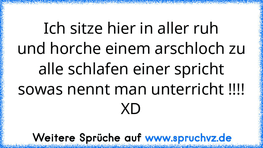 Ich sitze hier in aller ruh
und horche einem arschloch zu
alle schlafen einer spricht
sowas nennt man unterricht !!!! XD