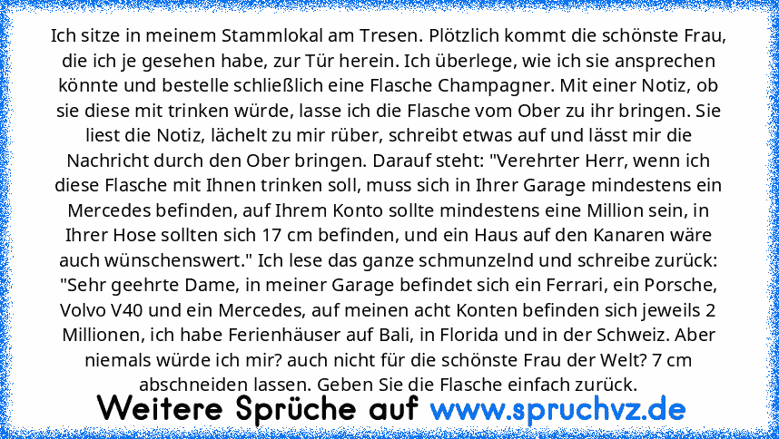 Ich sitze in meinem Stammlokal am Tresen. Plötzlich kommt die schönste Frau, die ich je gesehen habe, zur Tür herein. Ich überlege, wie ich sie ansprechen könnte und bestelle schließlich eine Flasche Champagner. Mit einer Notiz, ob sie diese mit trinken würde, lasse ich die Flasche vom Ober zu ihr bringen. Sie liest die Notiz, lächelt zu mir rüber, schreibt etwas auf und lässt mir die Nachricht...