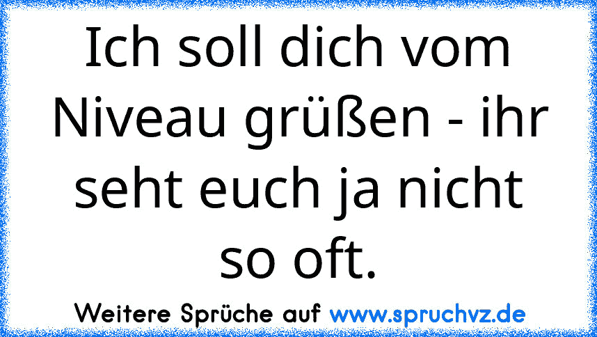 Ich soll dich vom Niveau grüßen - ihr seht euch ja nicht so oft.