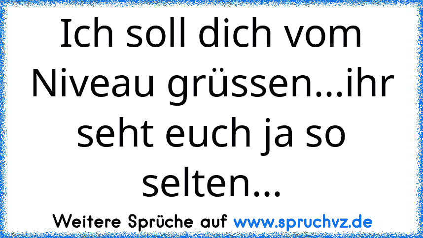 Ich soll dich vom Niveau grüssen...ihr seht euch ja so selten...