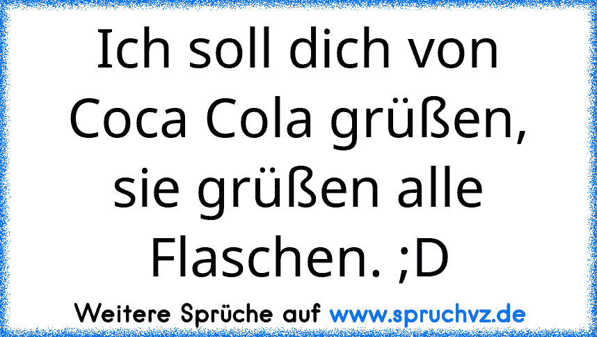 Ich soll dich von Coca Cola grüßen, sie grüßen alle Flaschen. ;D