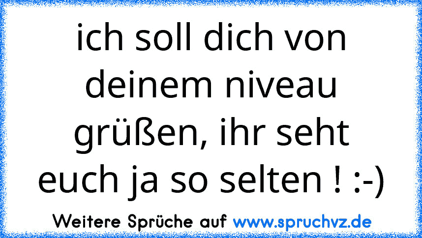 ich soll dich von deinem niveau grüßen, ihr seht euch ja so selten ! :-)