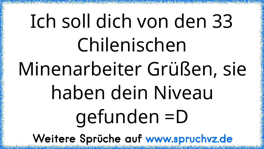 Ich soll dich von den 33 Chilenischen Minenarbeiter Grüßen, sie haben dein Niveau gefunden =D