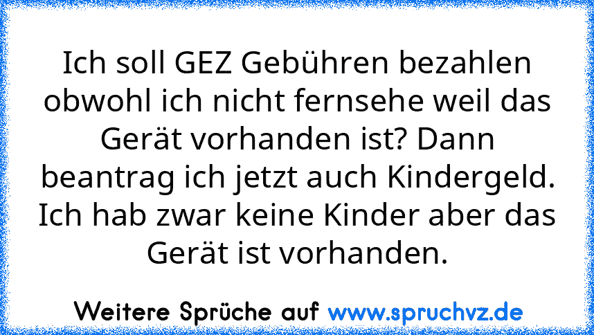 Ich soll GEZ Gebühren bezahlen obwohl ich nicht fernsehe weil das Gerät vorhanden ist? Dann beantrag ich jetzt auch Kindergeld. Ich hab zwar keine Kinder aber das Gerät ist vorhanden.