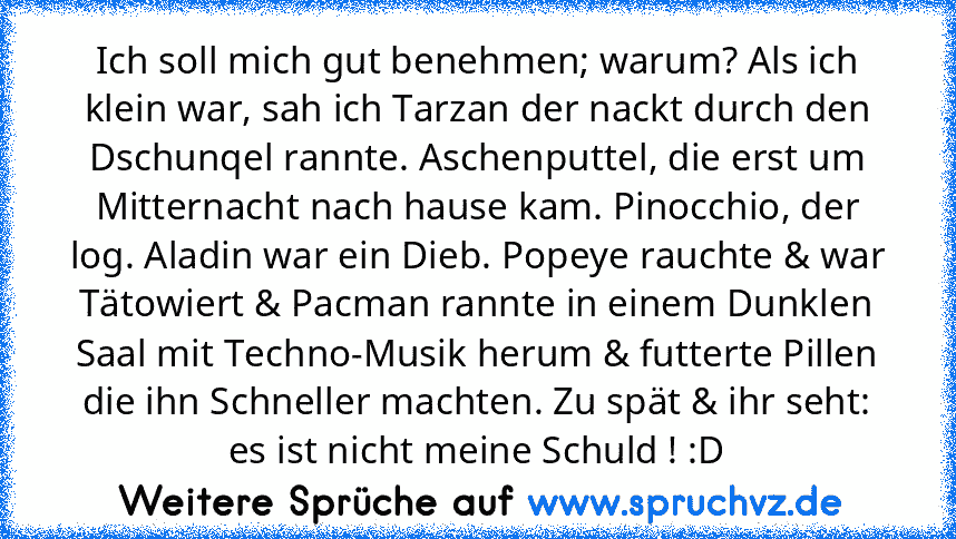 Ich soll mich gut benehmen; warum? Als ich klein war, sah ich Tarzan der nackt durch den Dschunqel rannte. Aschenputtel, die erst um Mitternacht nach hause kam. Pinocchio, der log. Aladin war ein Dieb. Popeye rauchte & war Tätowiert & Pacman rannte in einem Dunklen Saal mit Techno-Musik herum & futterte Pillen die ihn Schneller machten. Zu spät & ihr seht: es ist nicht meine Schuld ! :D