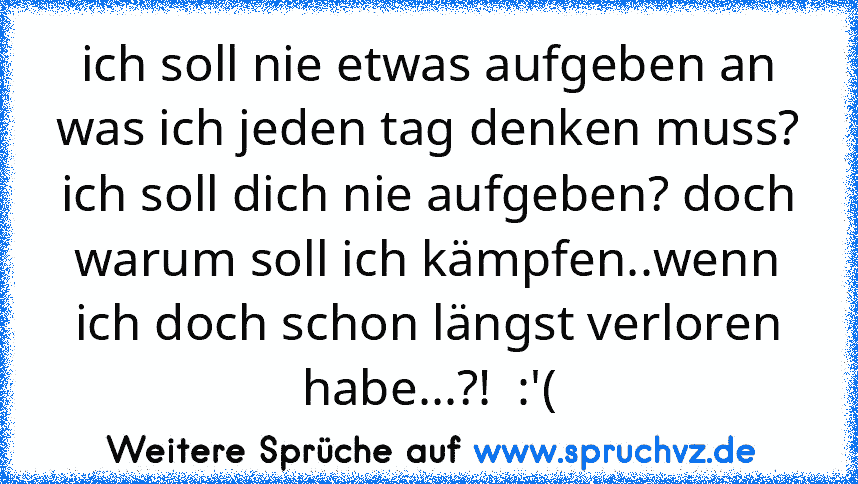 ich soll nie etwas aufgeben an was ich jeden tag denken muss? ich soll dich nie aufgeben? doch warum soll ich kämpfen..wenn ich doch schon längst verloren habe...?!  :'(