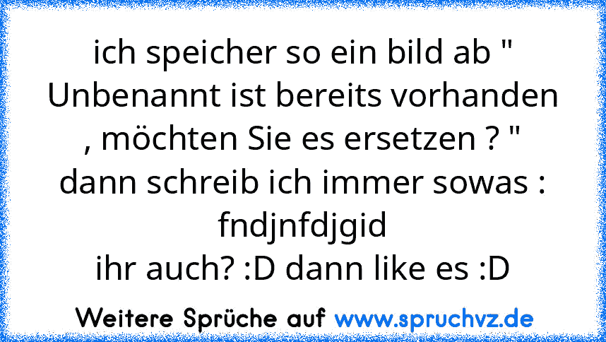 ich speicher so ein bild ab " Unbenannt ist bereits vorhanden , möchten Sie es ersetzen ? "
dann schreib ich immer sowas : fndjnfdjgid
ihr auch? :D dann like es :D