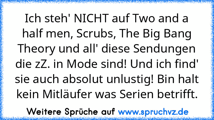 Ich steh' NICHT auf Two and a half men, Scrubs, The Big Bang Theory und all' diese Sendungen die zZ. in Mode sind! Und ich find' sie auch absolut unlustig! Bin halt kein Mitläufer was Serien betrifft.