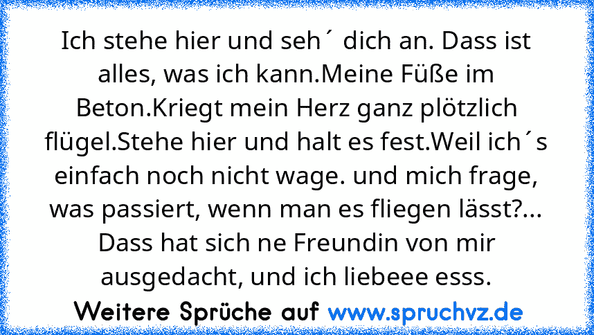 Ich stehe hier und seh´ dich an. Dass ist alles, was ich kann.Meine Füße im Beton.Kriegt mein Herz ganz plötzlich flügel.Stehe hier und halt es fest.Weil ich´s einfach noch nicht wage. und mich frage, was passiert, wenn man es fliegen lässt?...
Dass hat sich ne Freundin von mir ausgedacht, und ich liebeee esss.