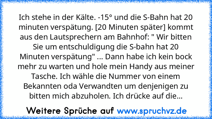 Ich stehe in der Kälte. -15° und die S-Bahn hat 20 minuten verspätung. [20 Minuten später] kommt aus den Lautsprechern am Bahnhof: " Wir bitten Sie um entschuldigung die S-bahn hat 20 Minuten verspätung" ... Dann habe ich kein bock mehr zu warten und hole mein Handy aus meiner Tasche. Ich wähle die Nummer von einem Bekannten oda Verwandten um denjenigen zu bitten mich abzuholen. Ich drücke auf die...