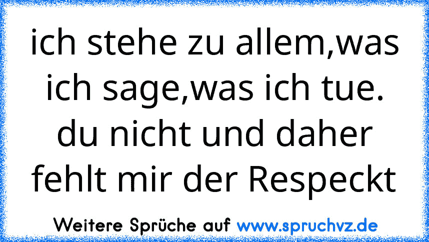 ich stehe zu allem,was ich sage,was ich tue. du nicht und daher fehlt mir der Respeckt