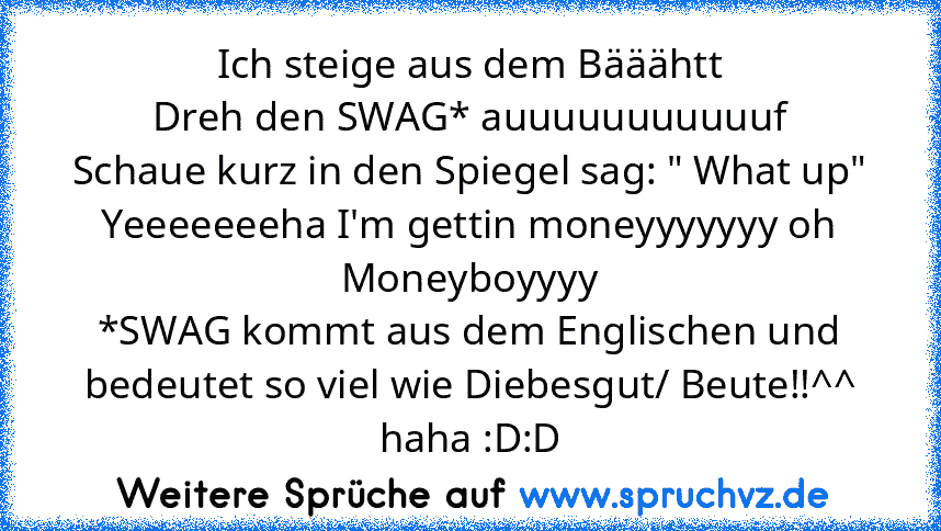 Ich steige aus dem Bääähtt
Dreh den SWAG* auuuuuuuuuuuf
Schaue kurz in den Spiegel sag: " What up"
Yeeeeeeeha I'm gettin moneyyyyyyy oh
Moneyboyyyy
*SWAG kommt aus dem Englischen und bedeutet so viel wie Diebesgut/ Beute!!^^
haha :D:D