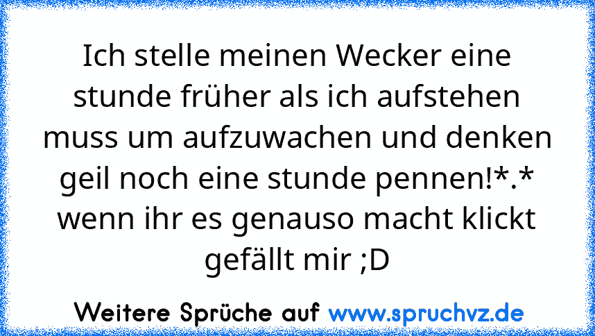 Ich stelle meinen Wecker eine stunde früher als ich aufstehen muss um aufzuwachen und denken geil noch eine stunde pennen!*.*
wenn ihr es genauso macht klickt gefällt mir ;D