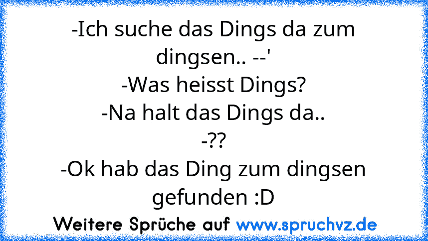 -Ich suche das Dings da zum dingsen.. --'
-Was heisst Dings?
-Na halt das Dings da..
-??
-Ok hab das Ding zum dingsen gefunden :D