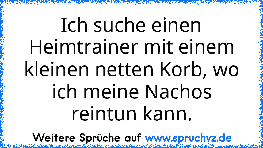 Ich suche einen Heimtrainer mit einem kleinen netten Korb, wo ich meine Nachos reintun kann.