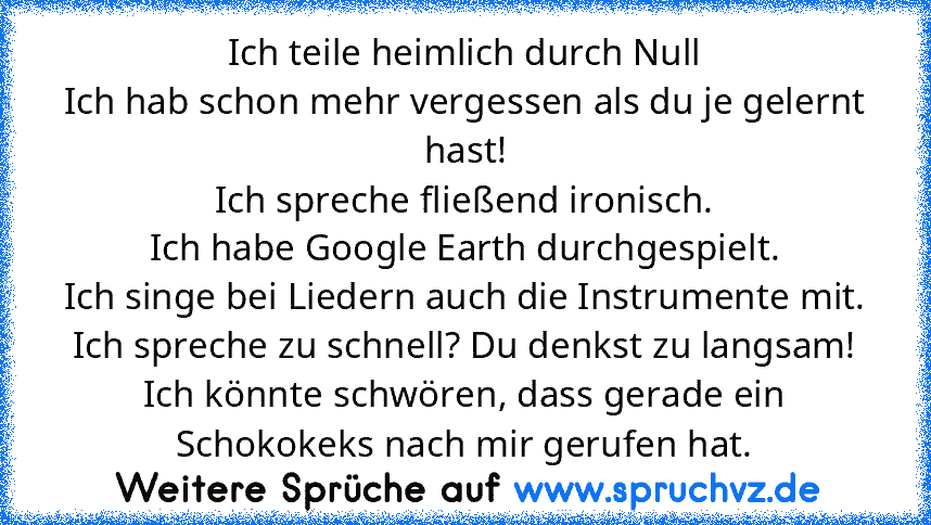 Ich teile heimlich durch Null
Ich hab schon mehr vergessen als du je gelernt hast!
Ich spreche fließend ironisch.
Ich habe Google Earth durchgespielt.
Ich singe bei Liedern auch die Instrumente mit.
Ich spreche zu schnell? Du denkst zu langsam!
Ich könnte schwören, dass gerade ein Schokokeks nach mir gerufen hat.