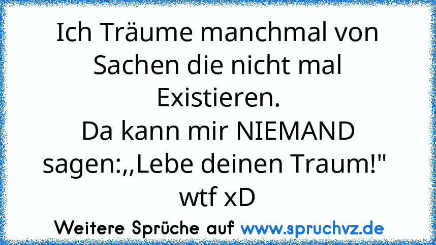 Ich Träume manchmal von Sachen die nicht mal Existieren.
Da kann mir NIEMAND sagen:,,Lebe deinen Traum!" 
wtf xD