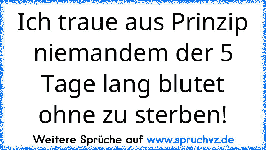 Ich traue aus Prinzip niemandem der 5 Tage lang blutet ohne zu sterben!