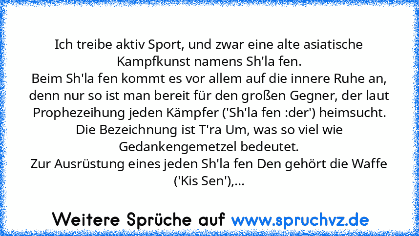 Ich treibe aktiv Sport, und zwar eine alte asiatische Kampfkunst namens Sh'la fen.
Beim Sh'la fen kommt es vor allem auf die innere Ruhe an,
denn nur so ist man bereit für den großen Gegner, der laut Prophezeihung jeden Kämpfer ('Sh'la fen :der') heimsucht.
Die Bezeichnung ist T'ra Um, was so viel wie Gedankengemetzel bedeutet.
Zur Ausrüstung eines jeden Sh'la fen Den gehört die Waffe ('Kis Sen...