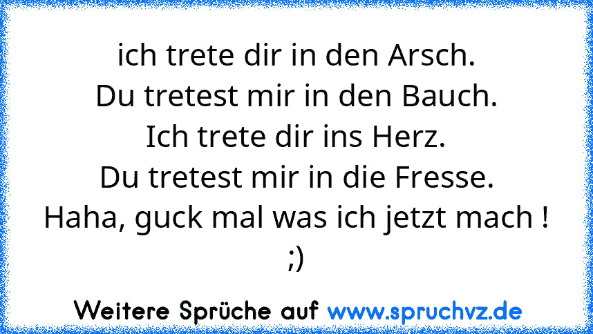 ich trete dir in den Arsch.
Du tretest mir in den Bauch.
Ich trete dir ins Herz.
Du tretest mir in die Fresse.
Haha, guck mal was ich jetzt mach !
;)