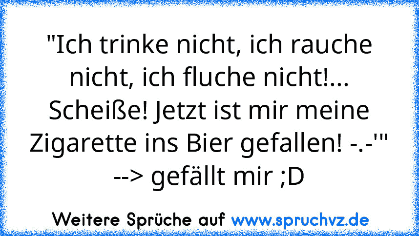 "Ich trinke nicht, ich rauche nicht, ich fluche nicht!... Scheiße! Jetzt ist mir meine Zigarette ins Bier gefallen! -.-'"
--> gefällt mir ;D