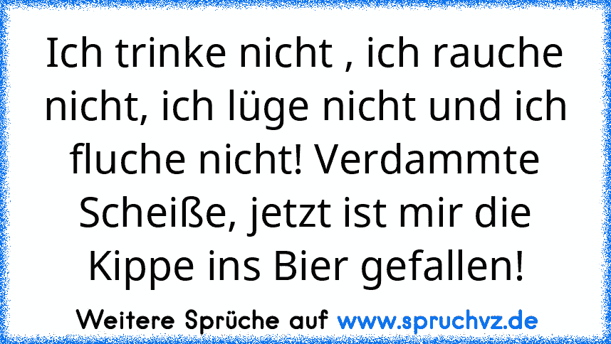 Ich trinke nicht , ich rauche nicht, ich lüge nicht und ich fluche nicht! Verdammte Scheiße, jetzt ist mir die Kippe ins Bier gefallen!