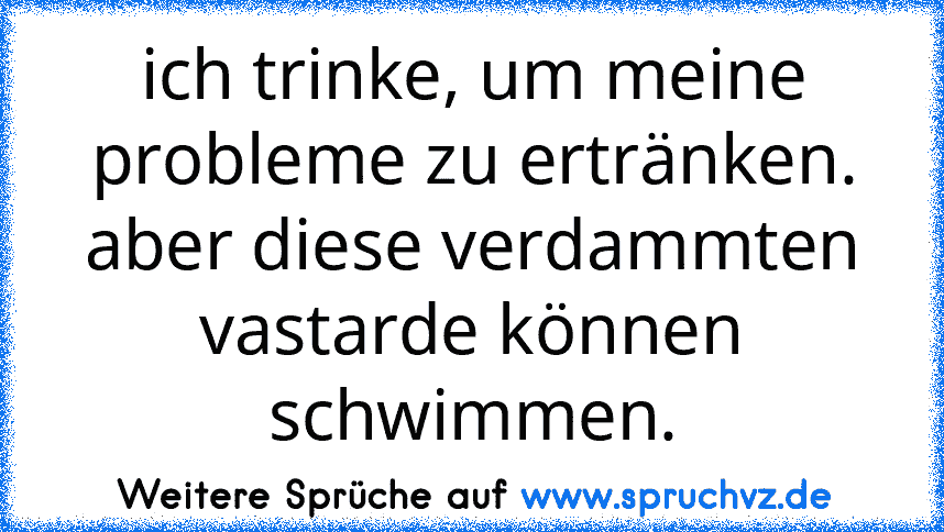 ich trinke, um meine probleme zu ertränken. aber diese verdammten vastarde können schwimmen.