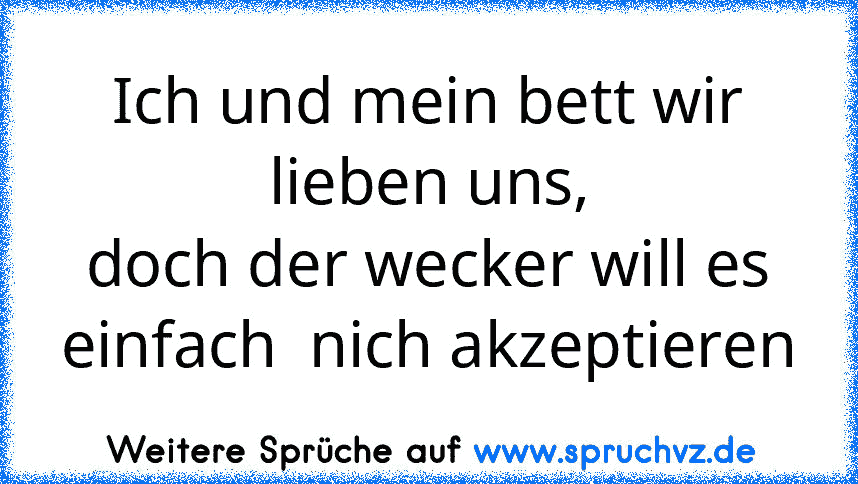 Ich und mein bett wir lieben uns,
doch der wecker will es einfach  nich akzeptieren