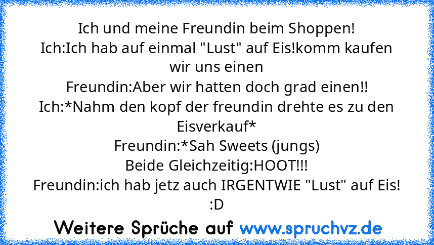 Ich und meine Freundin beim Shoppen!
Ich:Ich hab auf einmal "Lust" auf Eis!komm kaufen wir uns einen
Freundin:Aber wir hatten doch grad einen!!
Ich:*Nahm den kopf der freundin drehte es zu den Eisverkauf*
Freundin:*Sah Sweets (jungs)
Beide Gleichzeitig:HOOT!!!
Freundin:ich hab jetz auch IRGENTWIE "Lust" auf Eis!
:D