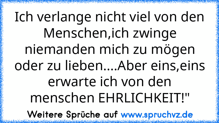 Ich verlange nicht viel von den Menschen,ich zwinge niemanden mich zu mögen oder zu lieben....Aber eins,eins erwarte ich von den menschen EHRLICHKEIT!"