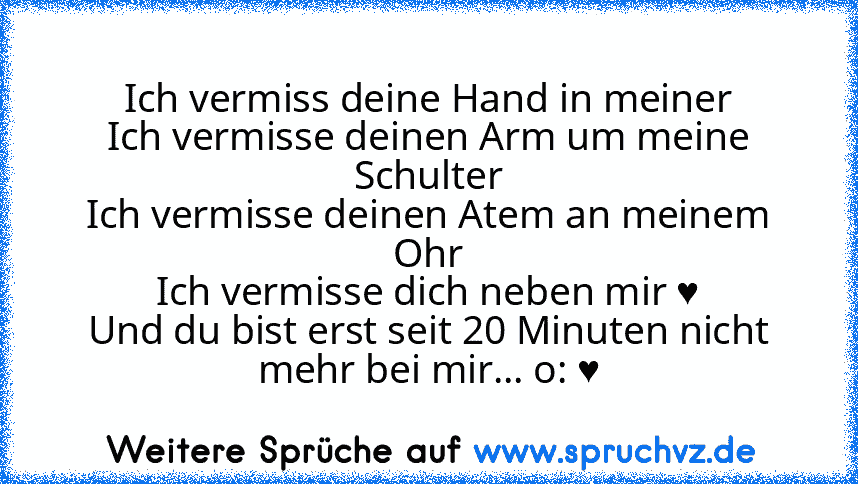 Ich vermiss deine Hand in meiner
Ich vermisse deinen Arm um meine Schulter
Ich vermisse deinen Atem an meinem Ohr
Ich vermisse dich neben mir ♥
Und du bist erst seit 20 Minuten nicht mehr bei mir... o: ♥