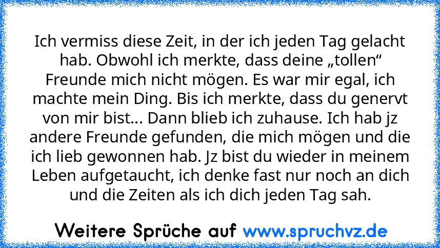 Ich vermiss diese Zeit, in der ich jeden Tag gelacht hab. Obwohl ich merkte, dass deine „tollen“ Freunde mich nicht mögen. Es war mir egal, ich machte mein Ding. Bis ich merkte, dass du genervt von mir bist... Dann blieb ich zuhause. Ich hab jz andere Freunde gefunden, die mich mögen und die ich lieb gewonnen hab. Jz bist du wieder in meinem Leben aufgetaucht, ich denke fast nur noch an dich un...