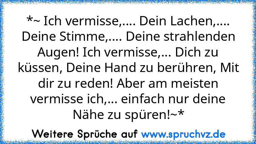 *~ Ich vermisse,.... Dein Lachen,.... Deine Stimme,.... Deine strahlenden Augen! Ich vermisse,... Dich zu küssen, Deine Hand zu berühren, Mit dir zu reden! Aber am meisten vermisse ich,... einfach nur deine Nähe zu spüren!~*