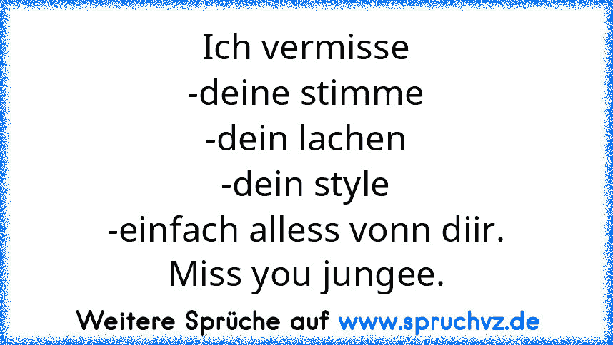 Ich vermisse
-deine stimme
-dein lachen
-dein style
-einfach alless vonn diir.
Miss you jungee.