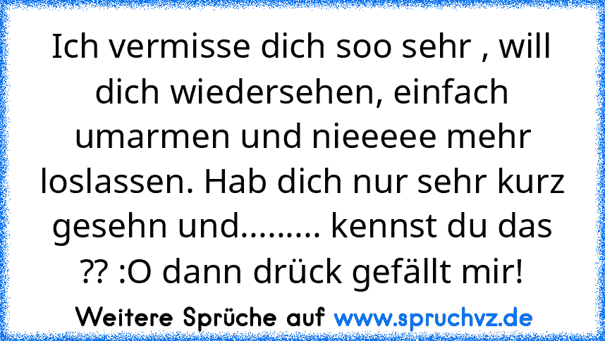 Ich vermisse dich soo sehr , will dich wiedersehen, einfach umarmen und nieeeee mehr loslassen. Hab dich nur sehr kurz gesehn und......... kennst du das ?? :O dann drück gefällt mir!