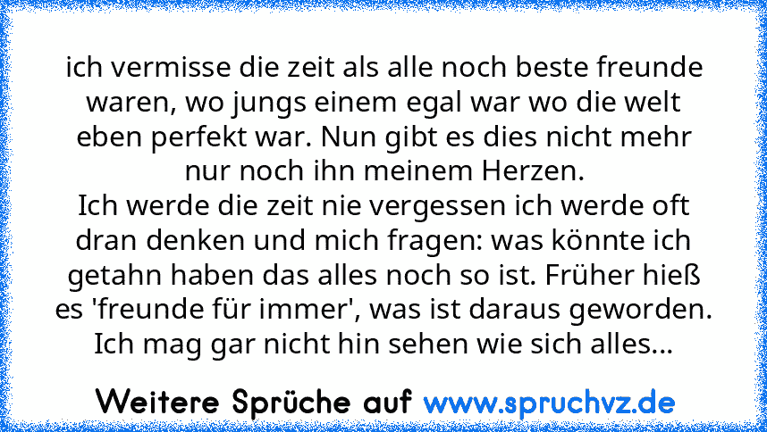 ich vermisse die zeit als alle noch beste freunde waren, wo jungs einem egal war wo die welt eben perfekt war. Nun gibt es dies nicht mehr nur noch ihn meinem Herzen.
Ich werde die zeit nie vergessen ich werde oft dran denken und mich fragen: was könnte ich getahn haben das alles noch so ist. Früher hieß es 'freunde für immer', was ist daraus geworden. Ich mag gar nicht hin sehen wie sich alles...